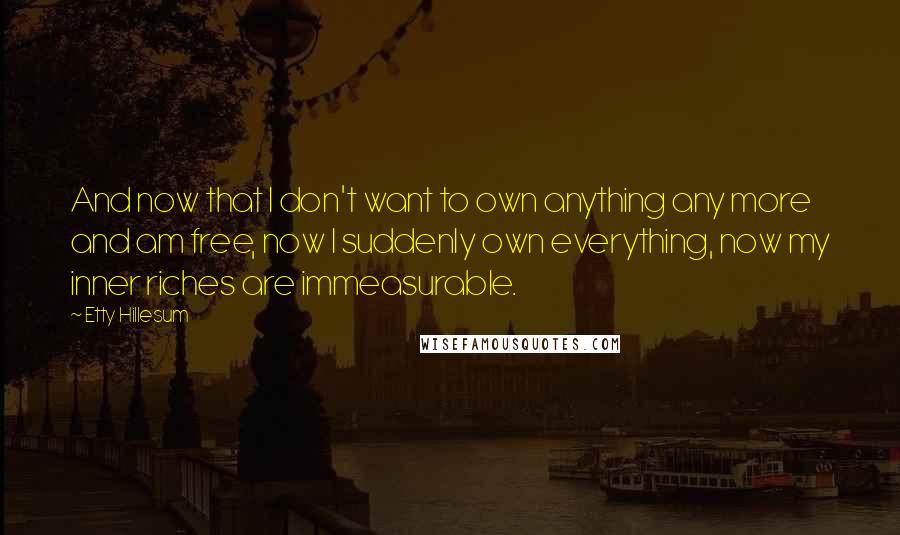 Etty Hillesum quotes: And now that I don't want to own anything any more and am free, now I suddenly own everything, now my inner riches are immeasurable. Etty Hillesum quotes: And now that I don't want to own anything any more and am free, now I suddenly own everything, now my inner riches are immeasurable.