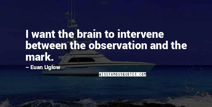 Euan Uglow quotes: I want the brain to intervene between the observation and the mark.