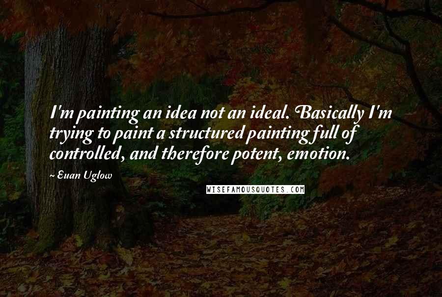Euan Uglow quotes: I'm painting an idea not an ideal. Basically I'm trying to paint a structured painting full of controlled, and therefore potent, emotion. Euan Uglow quotes: I'm painting an idea not an ideal. Basically I'm trying to paint a structured painting full of controlled, and therefore potent, emotion.