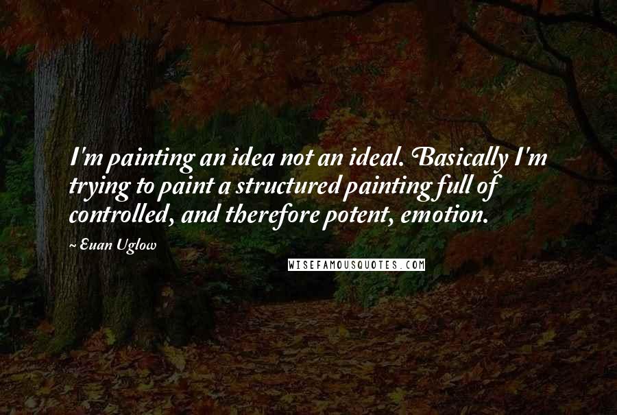 Euan Uglow quotes: I'm painting an idea not an ideal. Basically I'm trying to paint a structured painting full of controlled, and therefore potent, emotion.