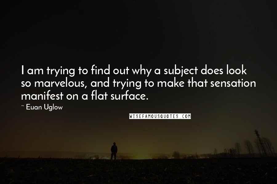 Euan Uglow quotes: I am trying to find out why a subject does look so marvelous, and trying to make that sensation manifest on a flat surface.