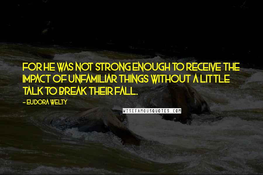 Eudora Welty quotes: For he was not strong enough to receive the impact of unfamiliar things without a little talk to break their fall.