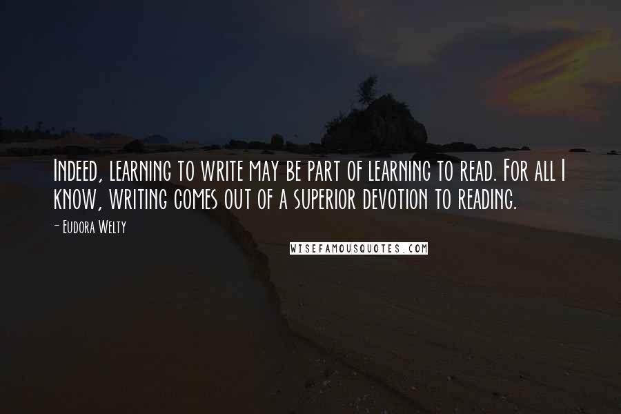 Eudora Welty quotes: Indeed, learning to write may be part of learning to read. For all I know, writing comes out of a superior devotion to reading.