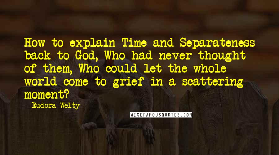 Eudora Welty quotes: How to explain Time and Separateness back to God, Who had never thought of them, Who could let the whole world come to grief in a scattering moment?