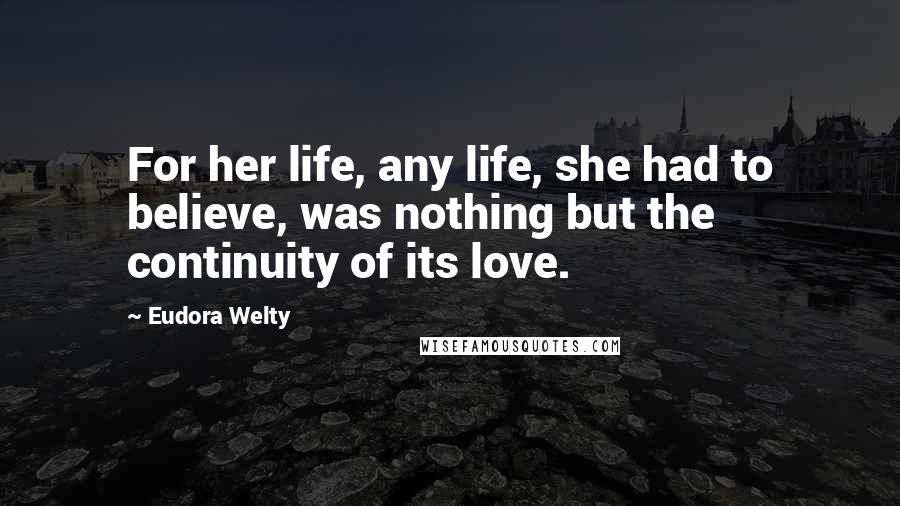 Eudora Welty quotes: For her life, any life, she had to believe, was nothing but the continuity of its love.