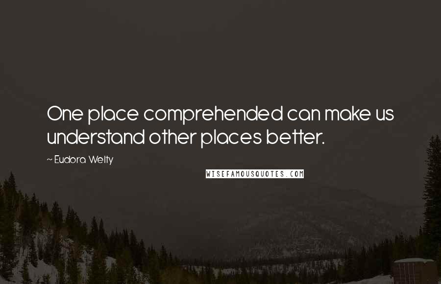 Eudora Welty quotes: One place comprehended can make us understand other places better.