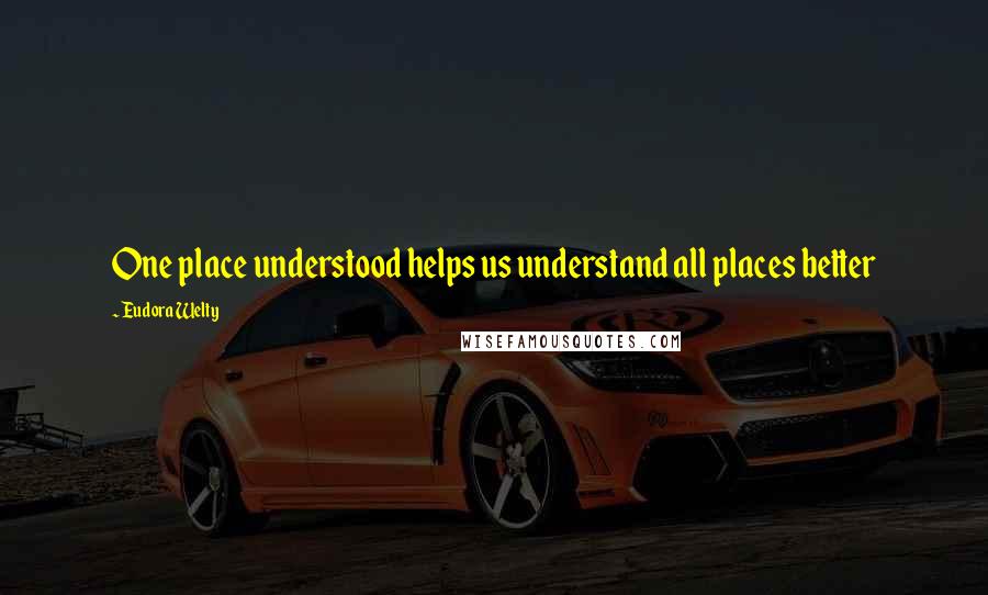 Eudora Welty quotes: One place understood helps us understand all places better