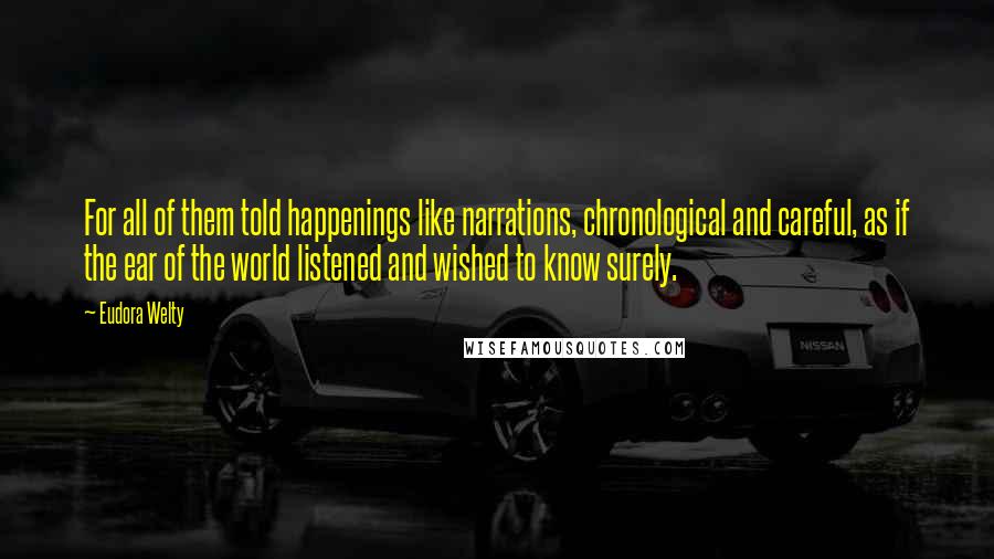 Eudora Welty quotes: For all of them told happenings like narrations, chronological and careful, as if the ear of the world listened and wished to know surely.