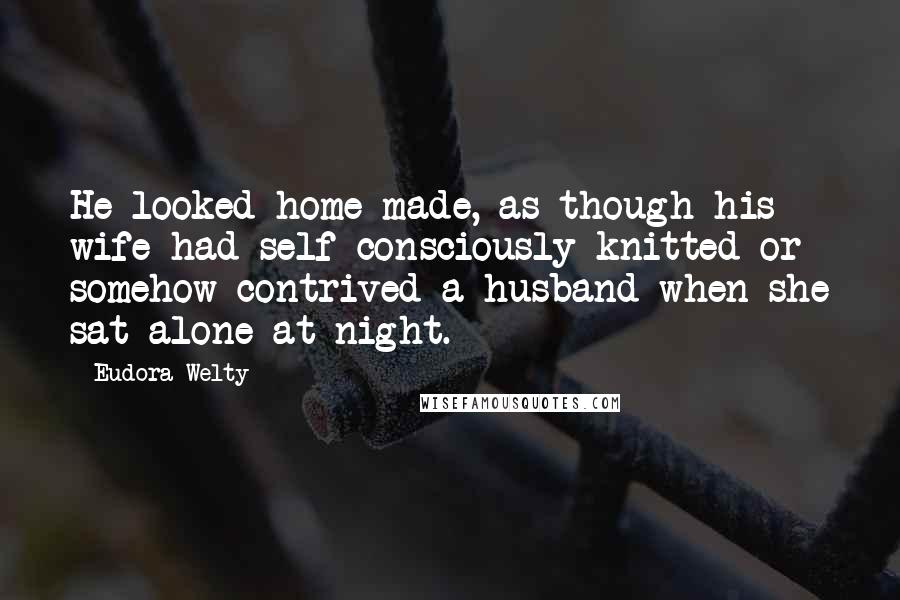 Eudora Welty quotes: He looked home-made, as though his wife had self-consciously knitted or somehow contrived a husband when she sat alone at night.