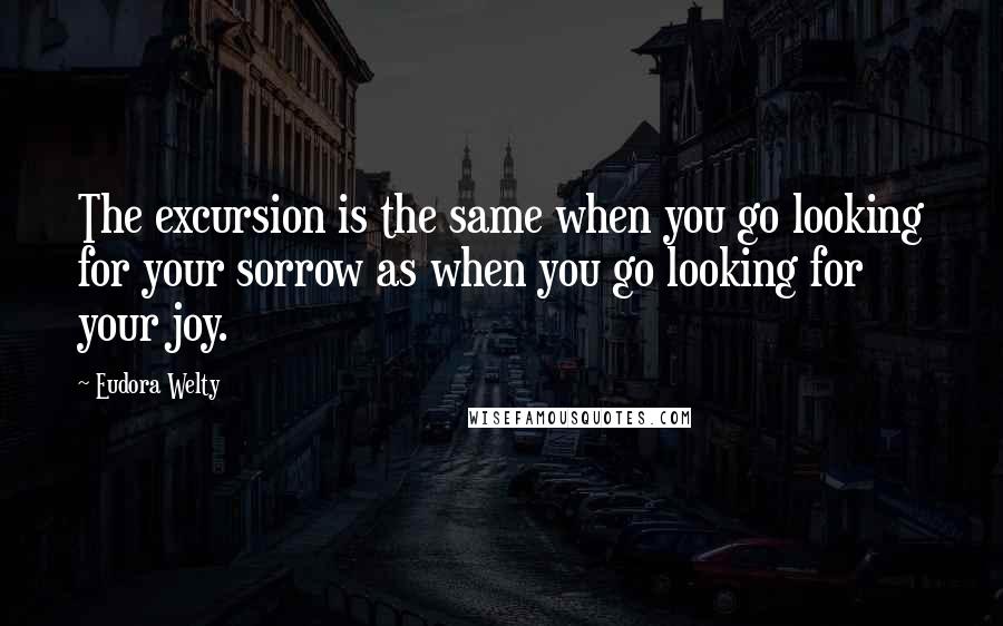 Eudora Welty quotes: The excursion is the same when you go looking for your sorrow as when you go looking for your joy.