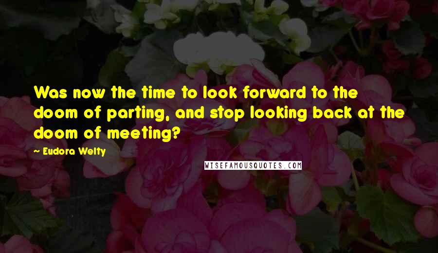 Eudora Welty quotes: Was now the time to look forward to the doom of parting, and stop looking back at the doom of meeting?