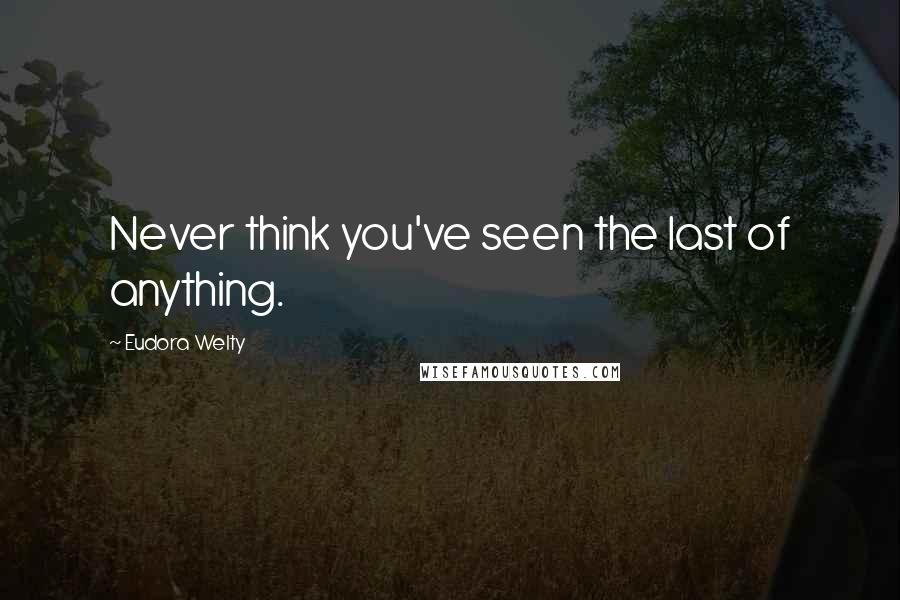 Eudora Welty quotes: Never think you've seen the last of anything.