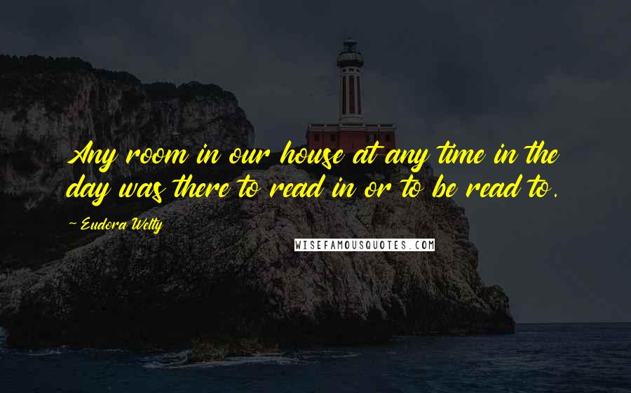 Eudora Welty quotes: Any room in our house at any time in the day was there to read in or to be read to.