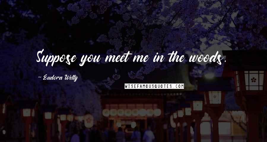 Eudora Welty quotes: Suppose you meet me in the woods.