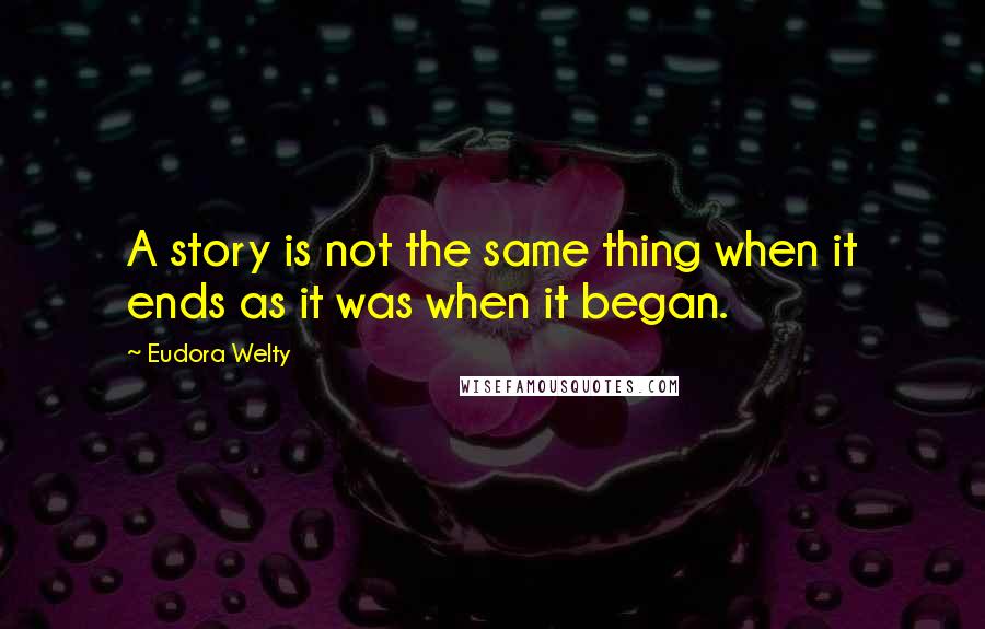 Eudora Welty quotes: A story is not the same thing when it ends as it was when it began.