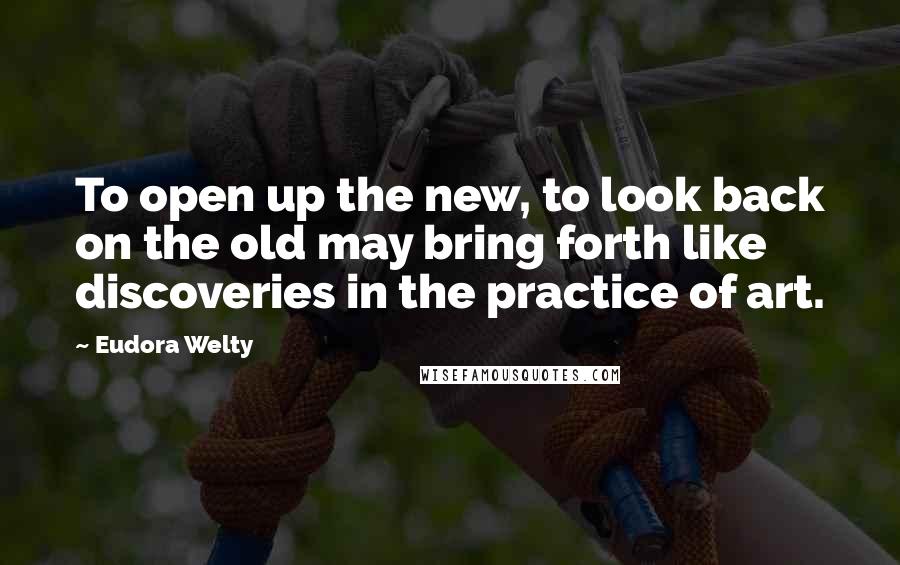 Eudora Welty quotes: To open up the new, to look back on the old may bring forth like discoveries in the practice of art.