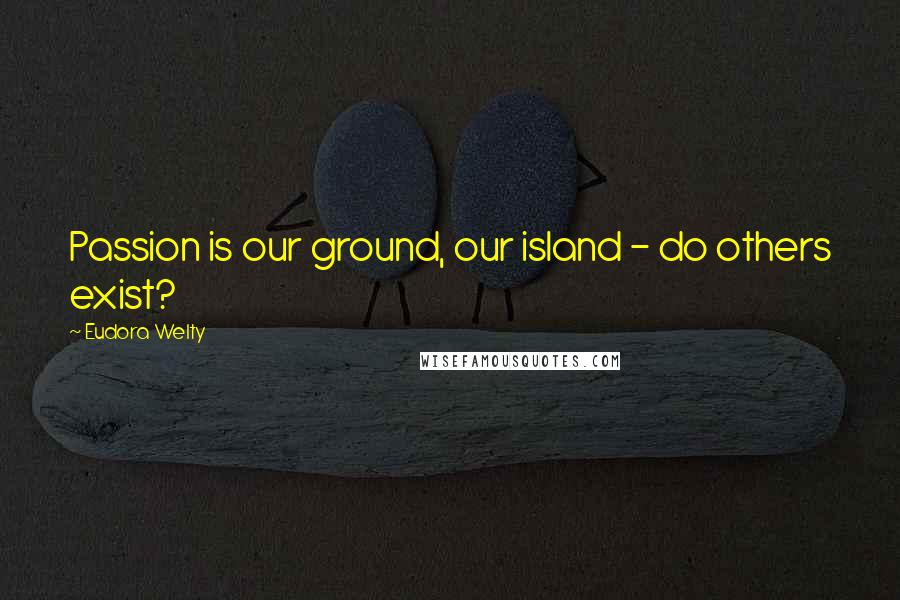 Eudora Welty quotes: Passion is our ground, our island - do others exist?