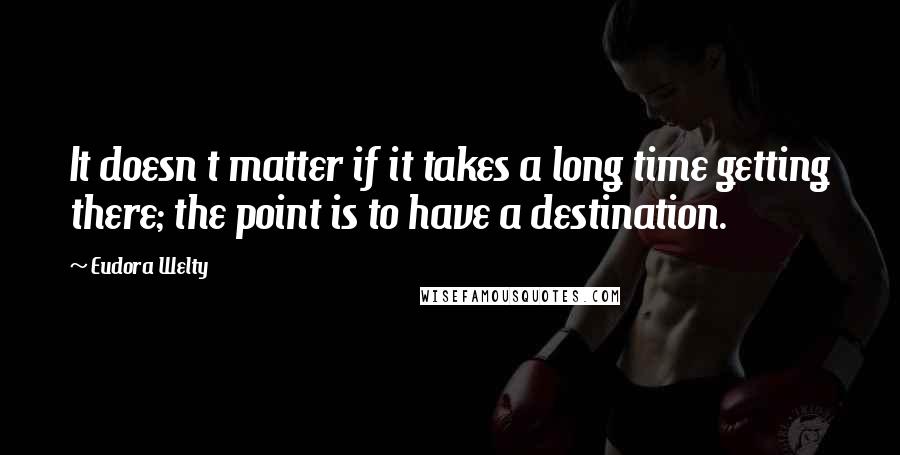 Eudora Welty quotes: It doesn t matter if it takes a long time getting there; the point is to have a destination.