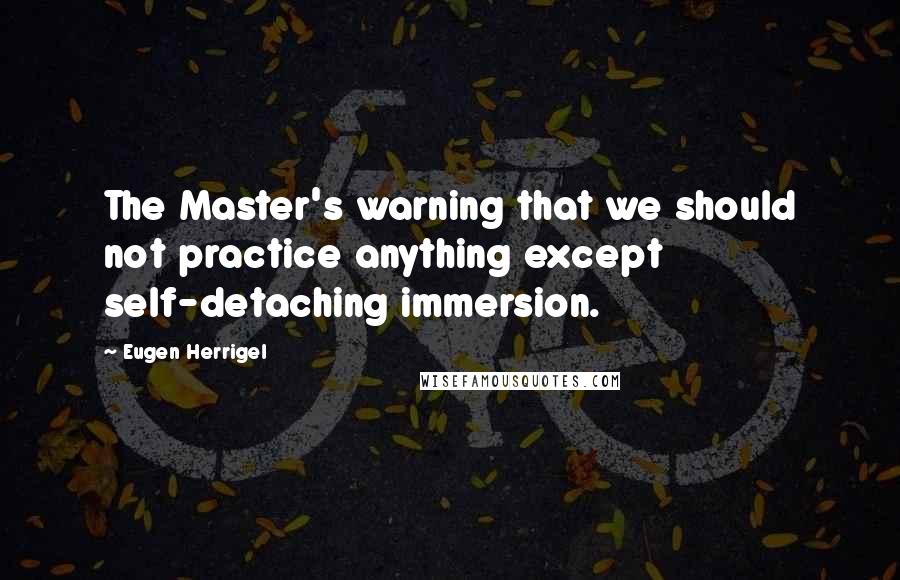 Eugen Herrigel quotes: The Master's warning that we should not practice anything except self-detaching immersion.