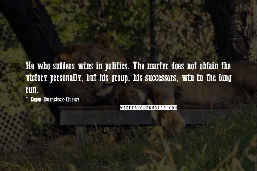 Eugen Rosenstock-Huessy quotes: He who suffers wins in politics. The martyr does not obtain the victory personally, but his group, his successors, win in the long run. Eugen Rosenstock-Huessy quotes: He who suffers wins in politics. The martyr does not obtain the victory personally, but his group, his successors, win in the long run.