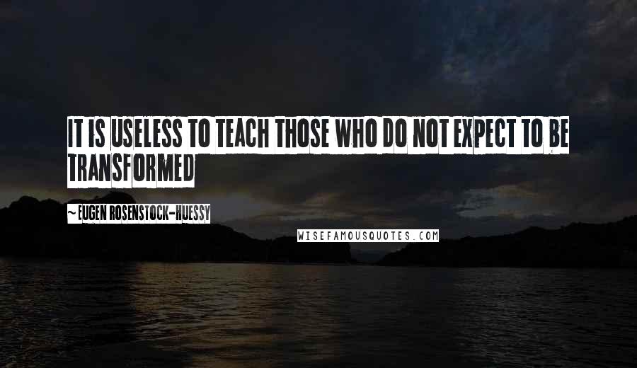 Eugen Rosenstock-Huessy quotes: It is useless to teach those who do not expect to be transformed