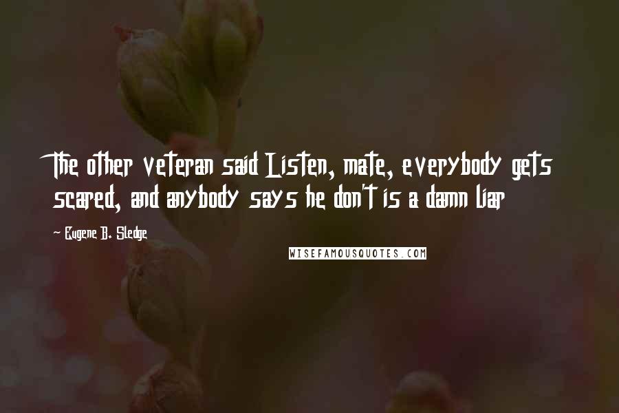 Eugene B. Sledge quotes: The other veteran said Listen, mate, everybody gets scared, and anybody says he don't is a damn liar