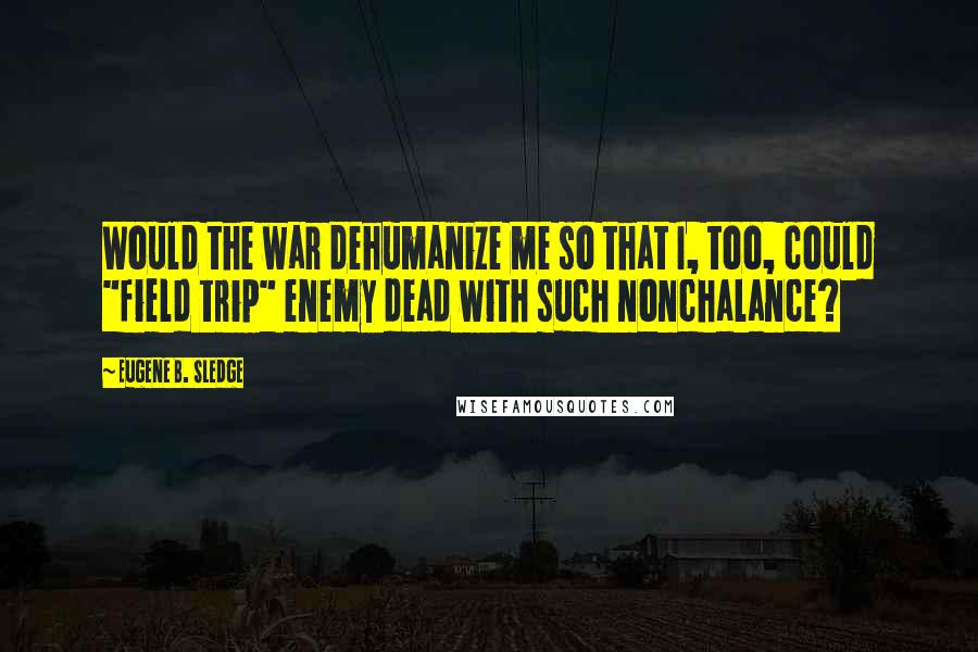 Eugene B. Sledge quotes: Would the war dehumanize me so that I, too, could "field trip" enemy dead with such nonchalance?