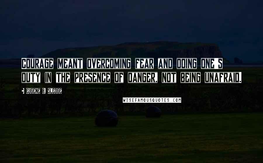 Eugene B. Sledge quotes: Courage meant overcoming fear and doing one's duty in the presence of danger, not being unafraid.