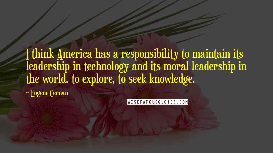 Eugene Cernan quotes: I think America has a responsibility to maintain its leadership in technology and its moral leadership in the world, to explore, to seek knowledge.