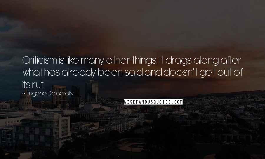 Eugene Delacroix quotes: Criticism is like many other things, it drags along after what has already been said and doesn't get out of its rut.