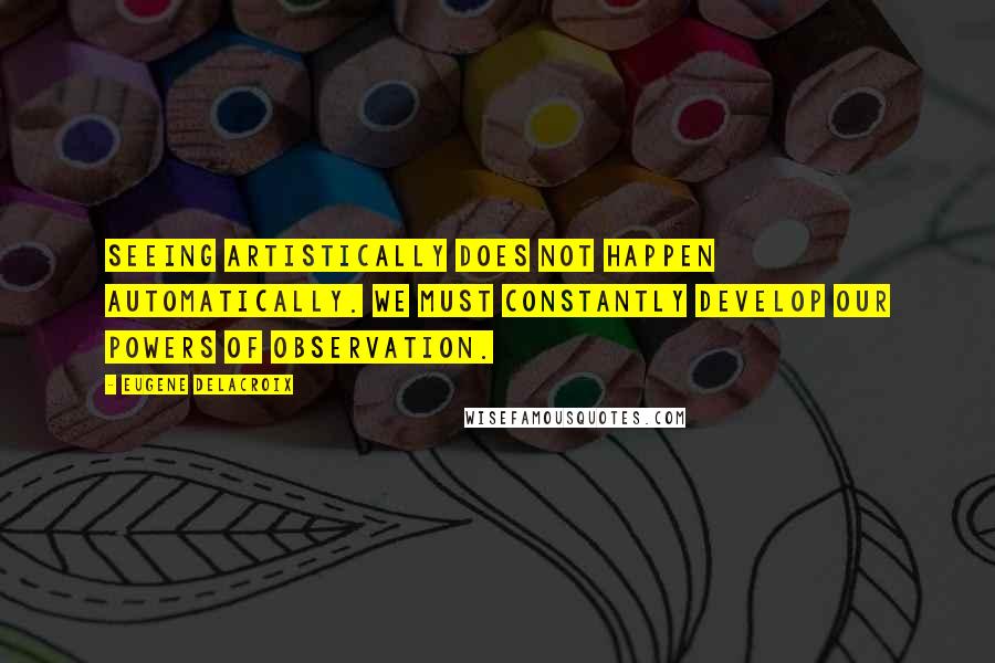 Eugene Delacroix quotes: Seeing artistically does not happen automatically. We must constantly develop our powers of observation.