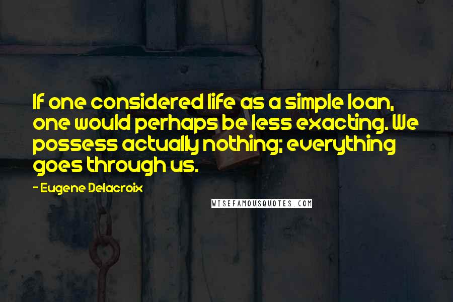 Eugene Delacroix quotes: If one considered life as a simple loan, one would perhaps be less exacting. We possess actually nothing; everything goes through us.
