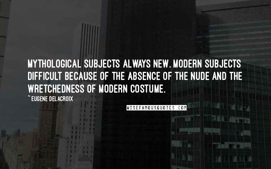 Eugene Delacroix quotes: Mythological subjects always new. Modern subjects difficult because of the absence of the nude and the wretchedness of modern costume.
