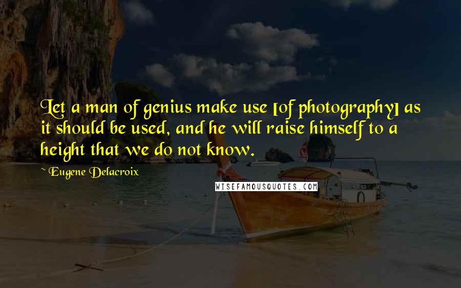 Eugene Delacroix quotes: Let a man of genius make use [of photography] as it should be used, and he will raise himself to a height that we do not know.