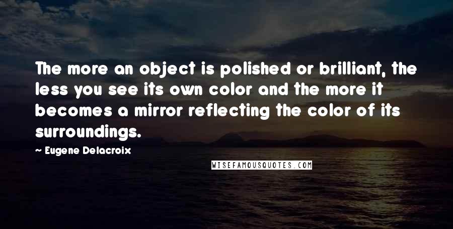 Eugene Delacroix quotes: The more an object is polished or brilliant, the less you see its own color and the more it becomes a mirror reflecting the color of its surroundings.