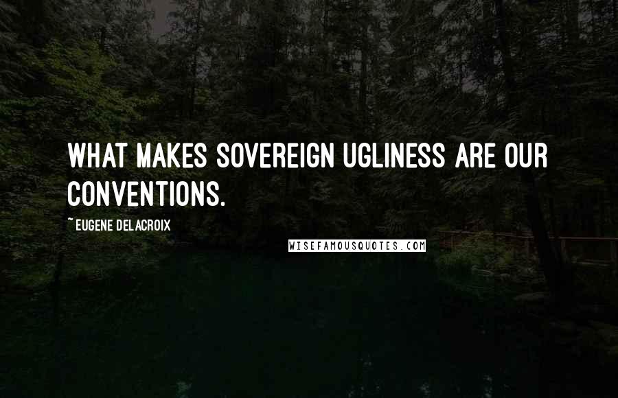 Eugene Delacroix quotes: What makes sovereign ugliness are our conventions.