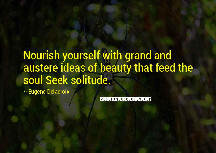Eugene Delacroix quotes: Nourish yourself with grand and austere ideas of beauty that feed the soul Seek solitude.