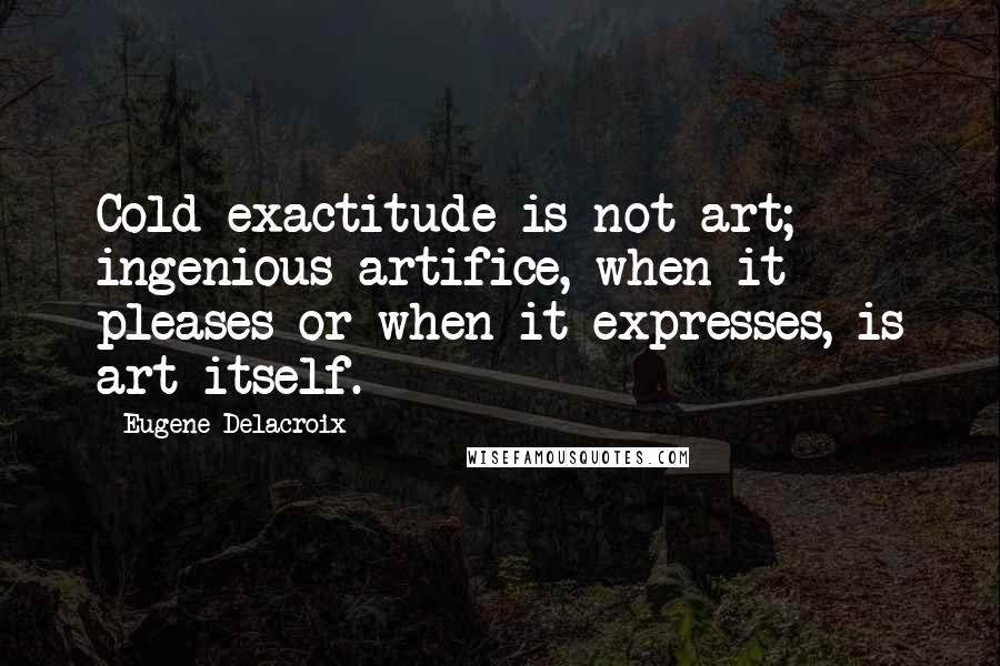 Eugene Delacroix quotes: Cold exactitude is not art; ingenious artifice, when it pleases or when it expresses, is art itself.