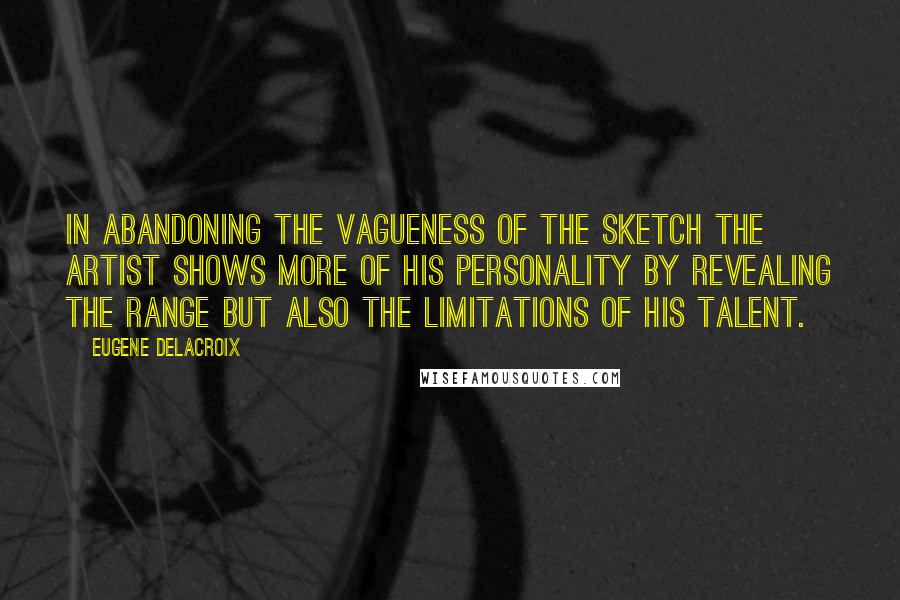 Eugene Delacroix quotes: In abandoning the vagueness of the sketch the artist shows more of his personality by revealing the range but also the limitations of his talent.