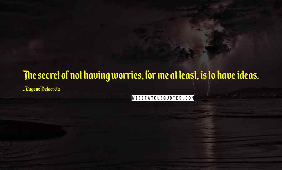 Eugene Delacroix quotes: The secret of not having worries, for me at least, is to have ideas.