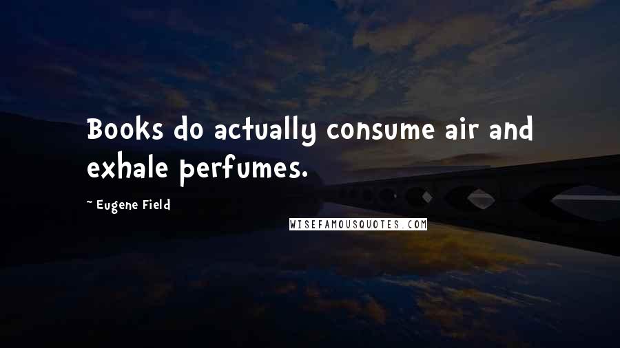 Eugene Field quotes: Books do actually consume air and exhale perfumes.