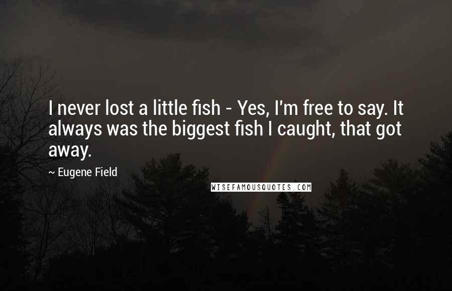 Eugene Field quotes: I never lost a little fish - Yes, I'm free to say. It always was the biggest fish I caught, that got away.