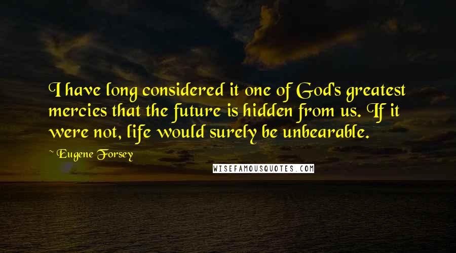 Eugene Forsey quotes: I have long considered it one of God's greatest mercies that the future is hidden from us. If it were not, life would surely be unbearable.