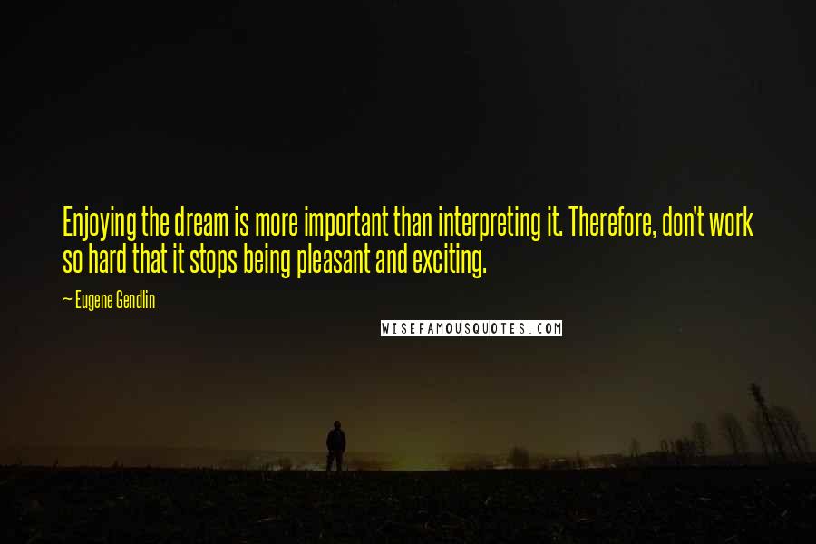 Eugene Gendlin quotes: Enjoying the dream is more important than interpreting it. Therefore, don't work so hard that it stops being pleasant and exciting. Eugene Gendlin quotes: Enjoying the dream is more important than interpreting it. Therefore, don't work so hard that it stops being pleasant and exciting.