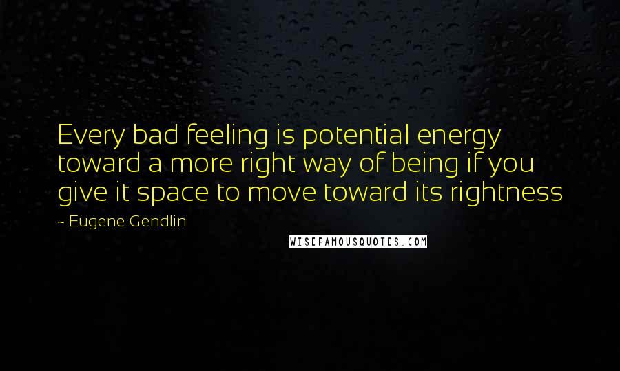 Eugene Gendlin quotes: Every bad feeling is potential energy toward a more right way of being if you give it space to move toward its rightness
