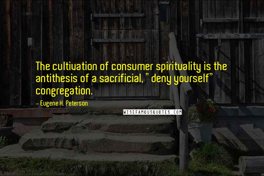 Eugene H. Peterson quotes: The cultivation of consumer spirituality is the antithesis of a sacrificial, "deny yourself" congregation. Eugene H. Peterson quotes: The cultivation of consumer spirituality is the antithesis of a sacrificial, "deny yourself" congregation.