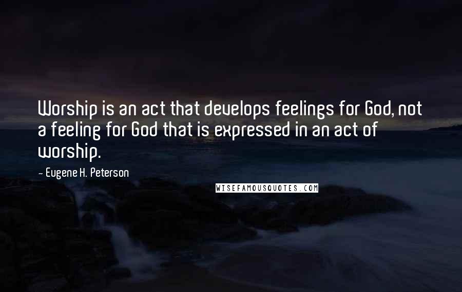 Eugene H. Peterson quotes: Worship is an act that develops feelings for God, not a feeling for God that is expressed in an act of worship.