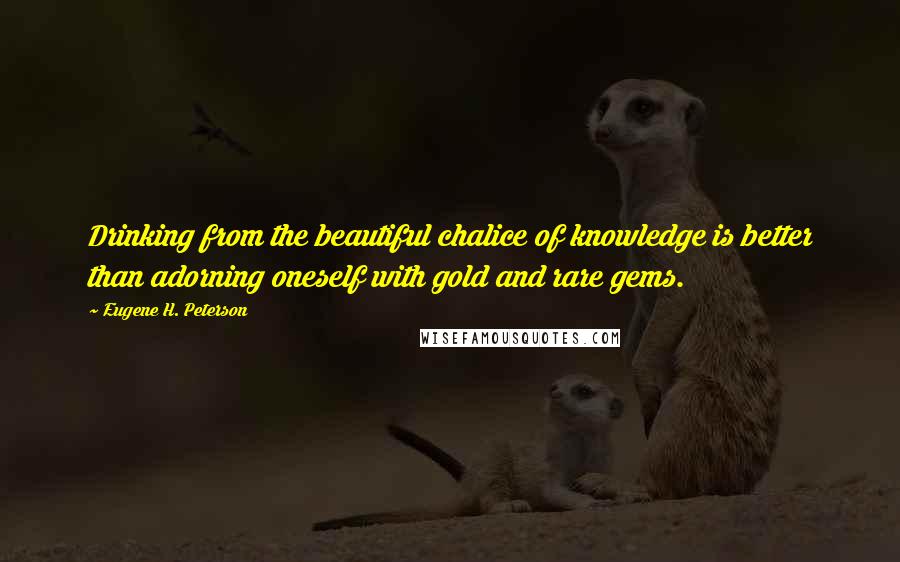 Eugene H. Peterson quotes: Drinking from the beautiful chalice of knowledge is better than adorning oneself with gold and rare gems. Eugene H. Peterson quotes: Drinking from the beautiful chalice of knowledge is better than adorning oneself with gold and rare gems.