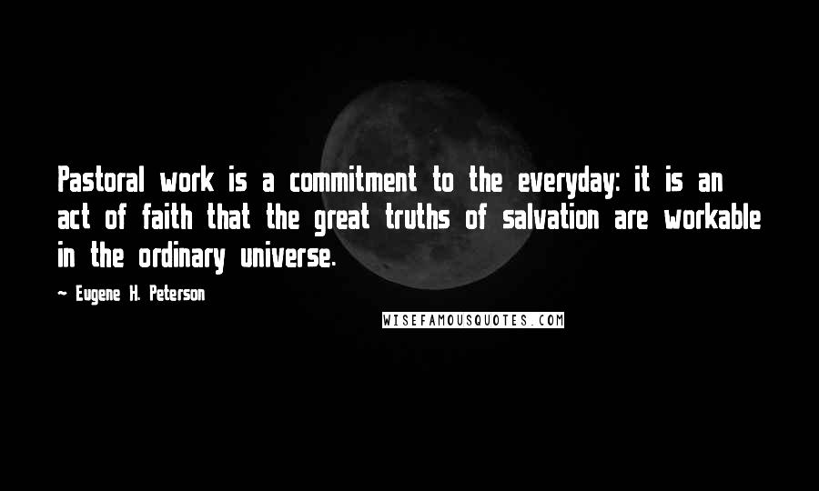 Eugene H. Peterson quotes: Pastoral work is a commitment to the everyday: it is an act of faith that the great truths of salvation are workable in the ordinary universe.