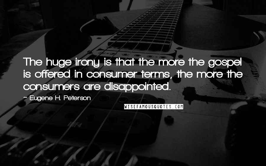 Eugene H. Peterson quotes: The huge irony is that the more the gospel is offered in consumer terms, the more the consumers are disappointed. Eugene H. Peterson quotes: The huge irony is that the more the gospel is offered in consumer terms, the more the consumers are disappointed.